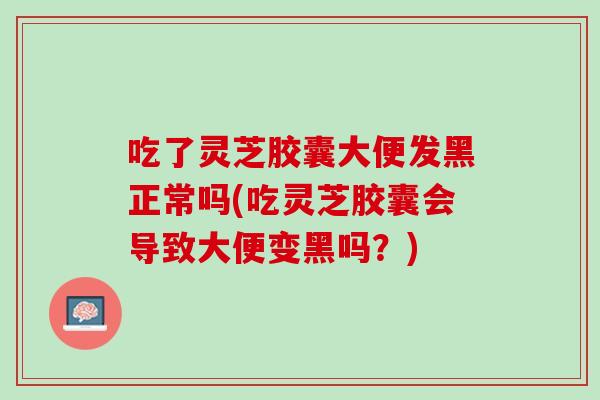 吃了灵芝胶囊大便发黑正常吗(吃灵芝胶囊会导致大便变黑吗？)