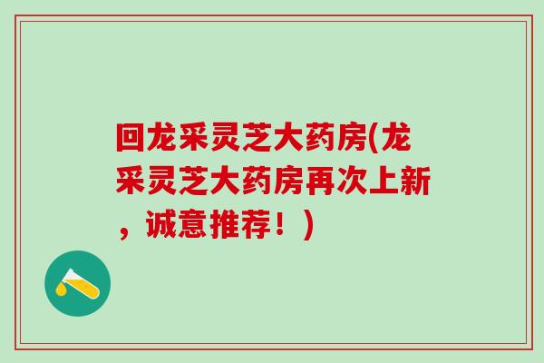 回龙采灵芝大药房(龙采灵芝大药房再次上新，诚意推荐！)