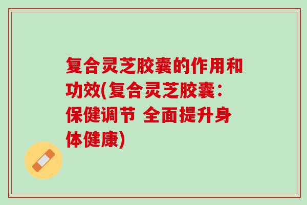 复合灵芝胶囊的作用和功效(复合灵芝胶囊：保健调节 全面提升身体健康)