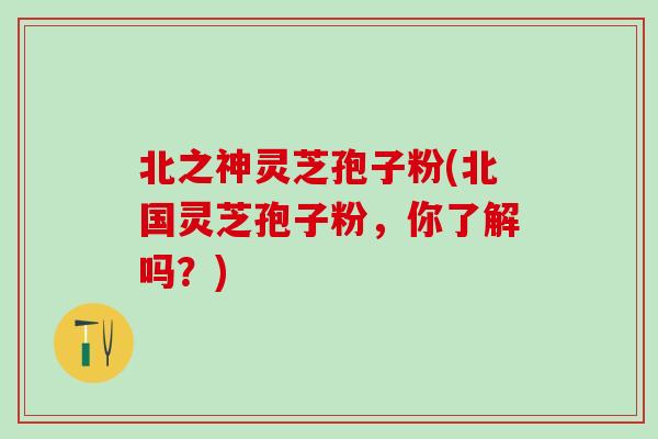 北之神灵芝孢子粉(北国灵芝孢子粉，你了解吗？)