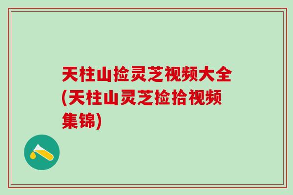天柱山捡灵芝视频大全(天柱山灵芝捡拾视频集锦)