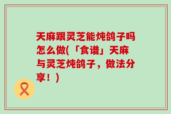 天麻跟灵芝能炖鸽子吗怎么做(「食谱」天麻与灵芝炖鸽子，做法分享！)