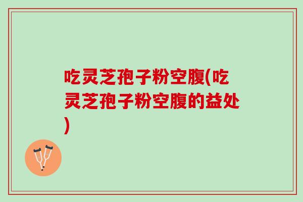 吃灵芝孢子粉空腹(吃灵芝孢子粉空腹的益处)