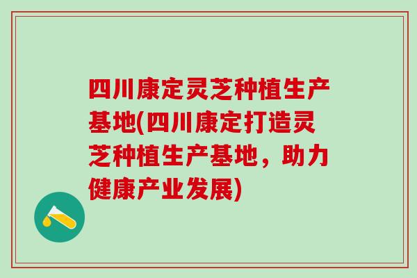 四川康定灵芝种植生产基地(四川康定打造灵芝种植生产基地，助力健康产业发展)