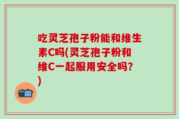 吃灵芝孢子粉能和维生素C吗(灵芝孢子粉和维C一起服用安全吗?) 吃灵芝孢子粉能和维生素C吗(灵芝孢子粉和维C一起服用安全吗?)