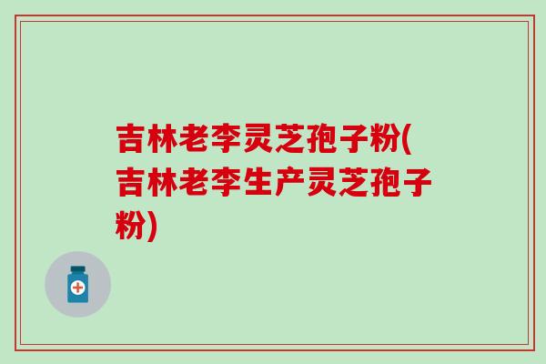 吉林老李灵芝孢子粉(吉林老李生产灵芝孢子粉)
