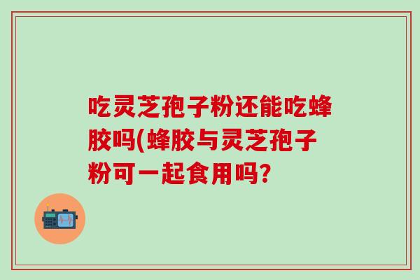 吃灵芝孢子粉还能吃蜂胶吗(蜂胶与灵芝孢子粉可一起食用吗？