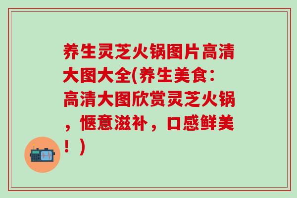 养生灵芝火锅图片高清大图大全(养生美食：高清大图欣赏灵芝火锅，惬意滋补，口感鲜美！)