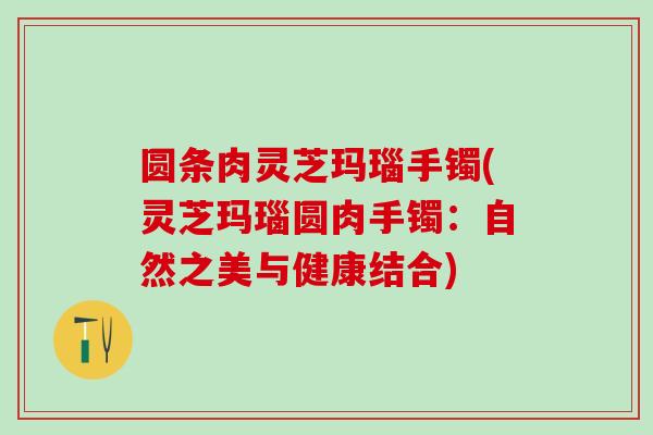 圆条肉灵芝玛瑙手镯(灵芝玛瑙圆肉手镯：自然之美与健康结合)