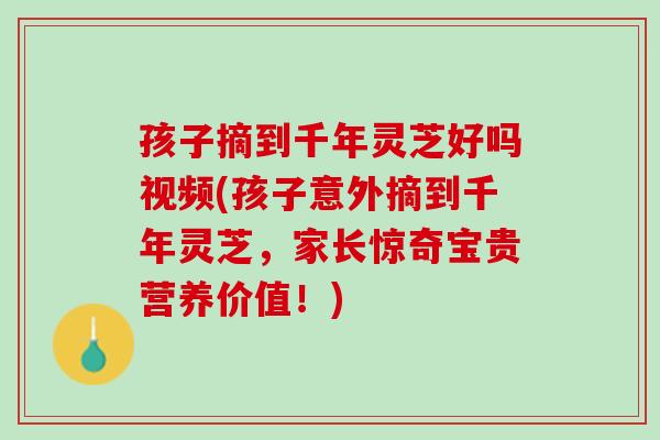 孩子摘到千年灵芝好吗视频(孩子意外摘到千年灵芝，家长惊奇宝贵营养价值！)
