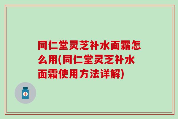 同仁堂灵芝补水面霜怎么用(同仁堂灵芝补水面霜使用方法详解)