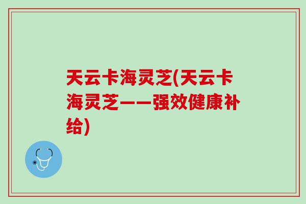 天云卡海灵芝(天云卡海灵芝——强效健康补给)