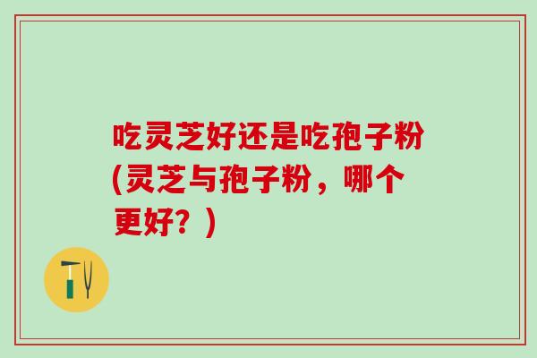 吃灵芝好还是吃孢子粉(灵芝与孢子粉，哪个更好？)