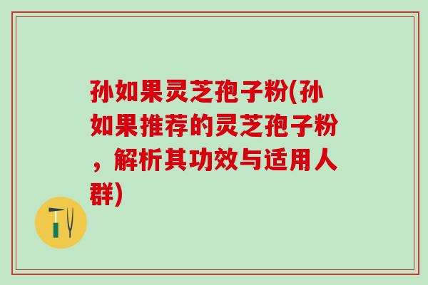 孙如果灵芝孢子粉(孙如果推荐的灵芝孢子粉，解析其功效与适用人群)