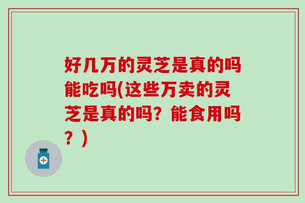 好几万的灵芝是真的吗能吃吗(这些万卖的灵芝是真的吗？能食用吗？)