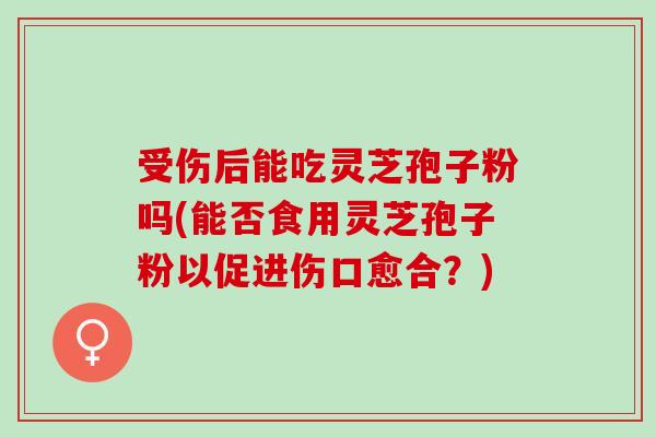 受伤后能吃灵芝孢子粉吗(能否食用灵芝孢子粉以促进伤口愈合？)