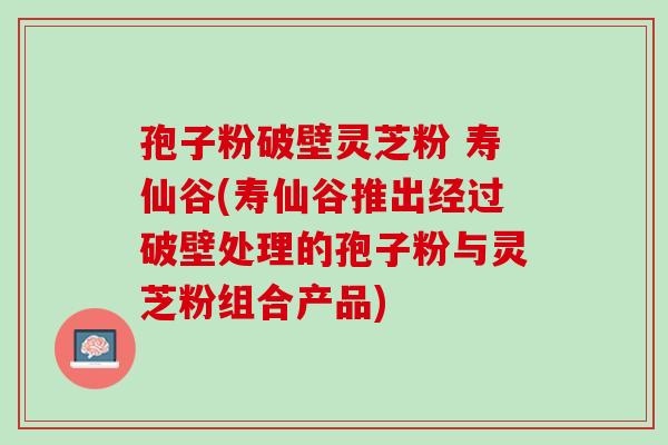 孢子粉破壁灵芝粉 寿仙谷(寿仙谷推出经过破壁处理的孢子粉与灵芝粉组合产品)