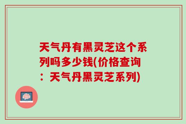 天气丹有黑灵芝这个系列吗多少钱(价格查询：天气丹黑灵芝系列)