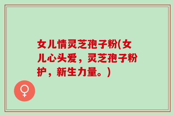 女儿情灵芝孢子粉(女儿心头爱，灵芝孢子粉护，新生力量。)