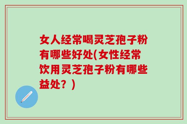 女人经常喝灵芝孢子粉有哪些好处(女性经常饮用灵芝孢子粉有哪些益处？)