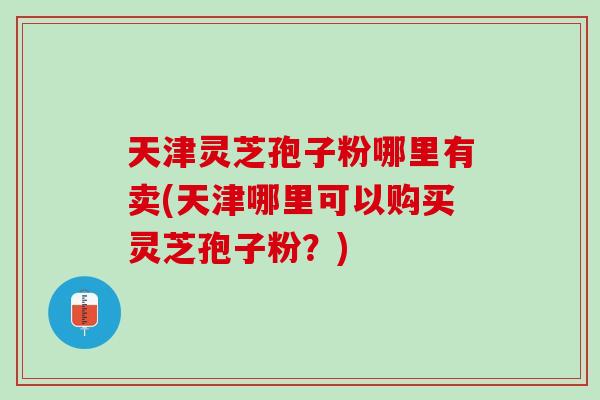天津灵芝孢子粉哪里有卖(天津哪里可以购买灵芝孢子粉？)