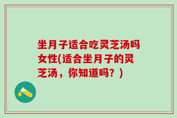 坐月子适合吃灵芝汤吗女性(适合坐月子的灵芝汤，你知道吗？)
