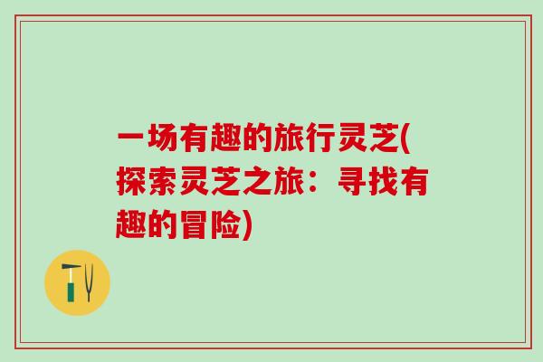 一场有趣的旅行灵芝(探索灵芝之旅：寻找有趣的冒险)