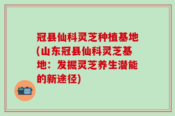 冠县仙科灵芝种植基地(山东冠县仙科灵芝基地:发掘灵芝养生潜能的新途径) 冠县仙科灵芝种植基地(山东冠县仙科灵芝基地:发掘灵芝养生潜能的新途径)