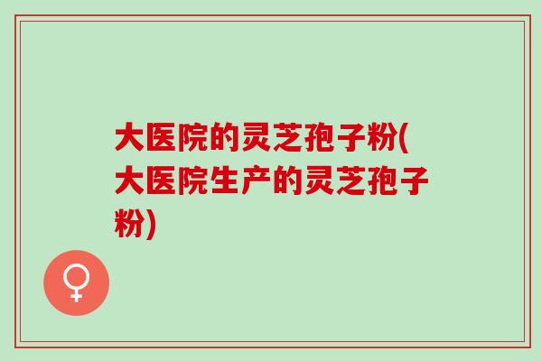 大医院的灵芝孢子粉(大医院生产的灵芝孢子粉) 大医院的灵芝孢子粉(大医院生产的灵芝孢子粉)