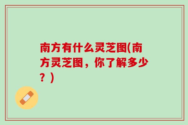 南方有什么灵芝图(南方灵芝图，你了解多少？)