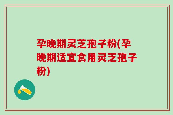 孕晚期灵芝孢子粉(孕晚期适宜食用灵芝孢子粉)