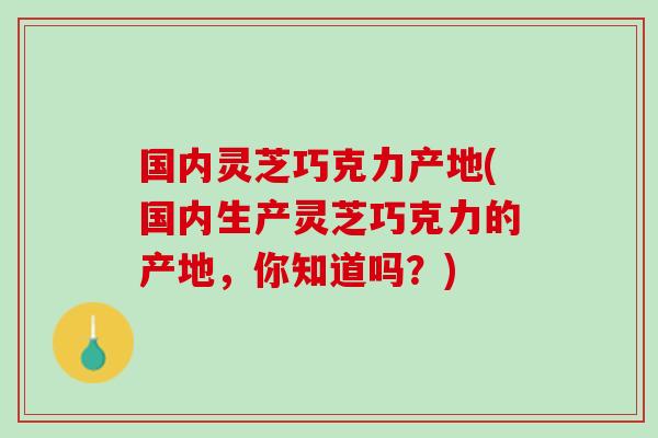 国内灵芝巧克力产地(国内生产灵芝巧克力的产地，你知道吗？)