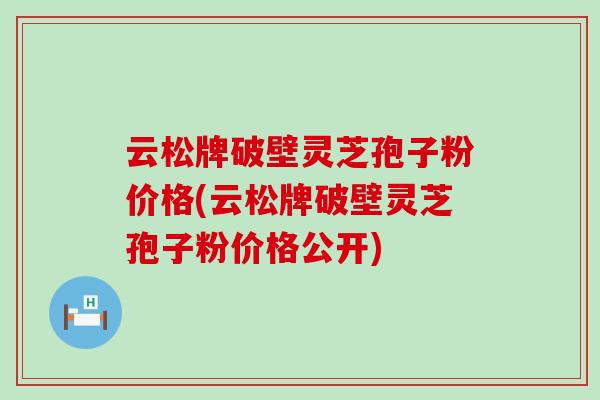 云松牌破壁灵芝孢子粉价格(云松牌破壁灵芝孢子粉价格公开)
