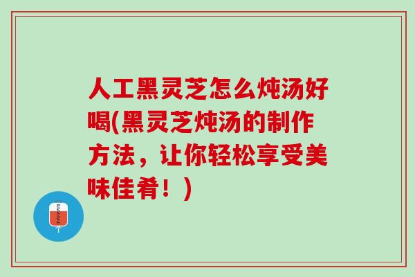 人工黑灵芝怎么炖汤好喝(黑灵芝炖汤的制作方法，让你轻松享受美味佳肴！)