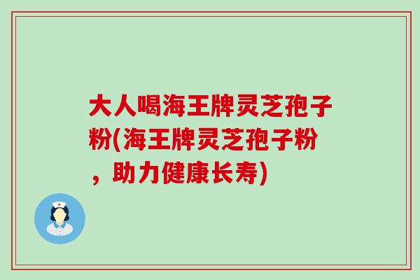 大人喝海王牌灵芝孢子粉(海王牌灵芝孢子粉，助力健康长寿)