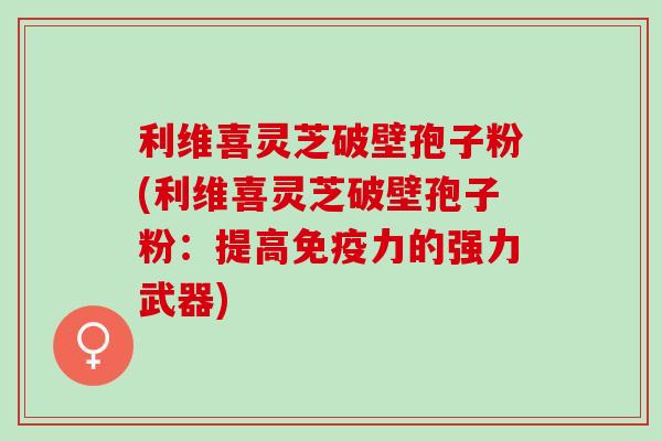 利维喜灵芝破壁孢子粉(利维喜灵芝破壁孢子粉：提高免疫力的强力武器)