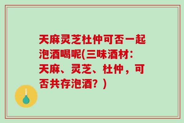 天麻灵芝杜仲可否一起泡酒喝呢(三味酒材：天麻、灵芝、杜仲，可否共存泡酒？)