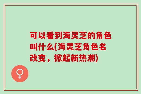 可以看到海灵芝的角色叫什么(海灵芝角色名改变，掀起新热潮)