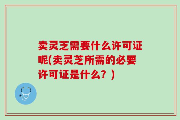 卖灵芝需要什么许可证呢(卖灵芝所需的必要许可证是什么?) 卖灵芝需要什么许可证呢(卖灵芝所需的必要许可证是什么?)