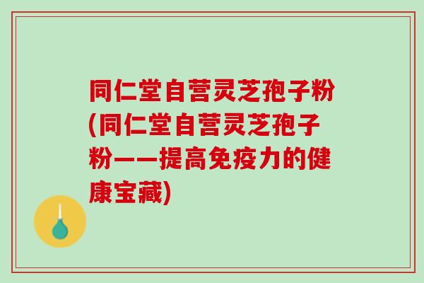 同仁堂自营灵芝孢子粉(同仁堂自营灵芝孢子粉——提高免疫力的健康宝藏)