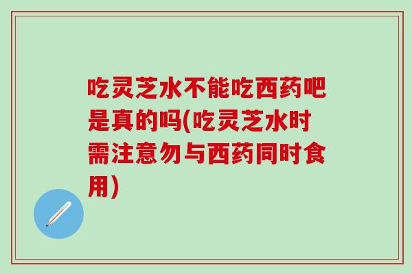 吃灵芝水不能吃西药吧是真的吗(吃灵芝水时需注意勿与西药同时食用)