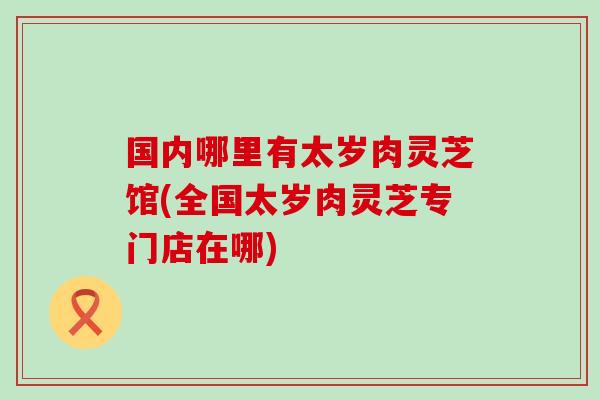 国内哪里有太岁肉灵芝馆(全国太岁肉灵芝专门店在哪)