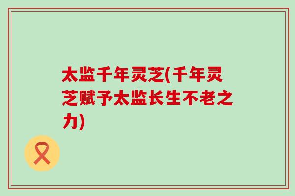 太监千年灵芝(千年灵芝赋予太监长生不老之力) 太监千年灵芝(千年灵芝赋予太监长生不老之力)