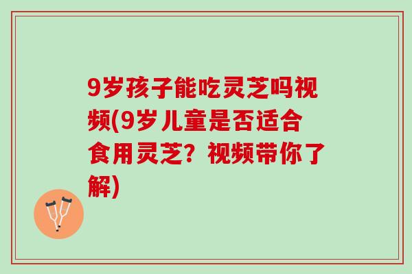 9岁孩子能吃灵芝吗视频(9岁儿童是否适合食用灵芝？视频带你了解)