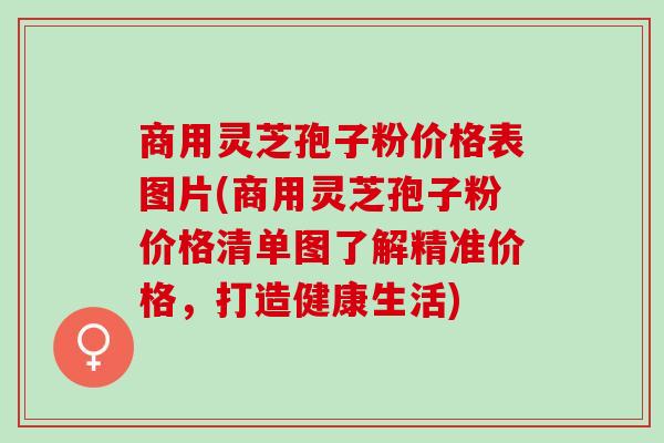 商用灵芝孢子粉价格表图片(商用灵芝孢子粉价格清单图了解精准价格，打造健康生活)