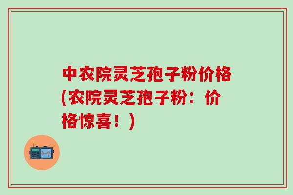 中农院灵芝孢子粉价格(农院灵芝孢子粉：价格惊喜！)