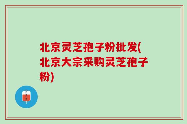 北京灵芝孢子粉批发(北京大宗采购灵芝孢子粉)