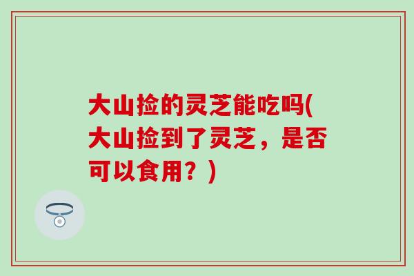 大山捡的灵芝能吃吗(大山捡到了灵芝，是否可以食用？)
