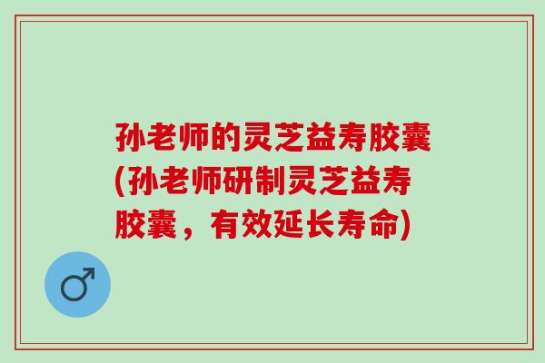 孙老师的灵芝益寿胶囊(孙老师研制灵芝益寿胶囊，有效延长寿命)