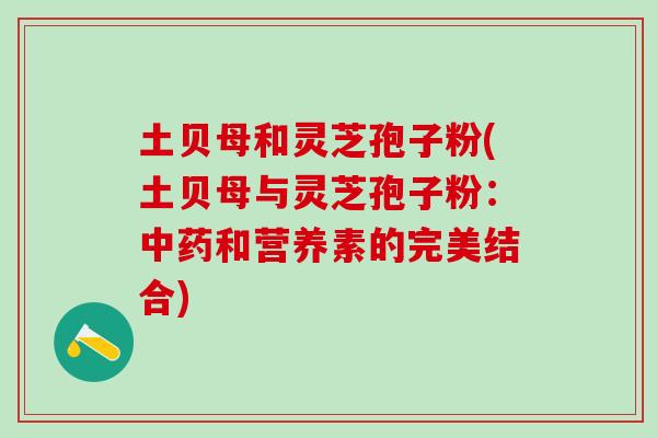 土贝母和灵芝孢子粉(土贝母与灵芝孢子粉：中药和营养素的完美结合)